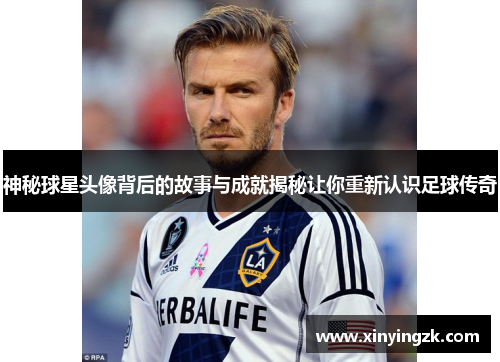 神秘球星头像背后的故事与成就揭秘让你重新认识足球传奇